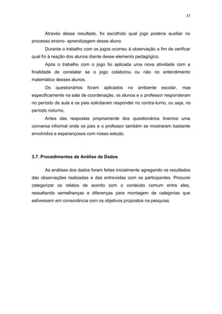 37
Através desse resultado, foi escolhido qual jogo poderia auxiliar no
processo ensino- aprendizagem desse aluno.
Durante o trabalho com os jogos ocorreu à observação a fim de verificar
qual foi à reação dos alunos diante desse elemento pedagógico.
Após o trabalho com o jogo foi aplicada uma nova atividade com a
finalidade de constatar se o jogo colaborou ou não no entendimento
matemático desses alunos.
Os questionários foram aplicados no ambiente escolar, mas
especificamente na sala de coordenação, os alunos e o professor responderam
no período de aula e os pais solicitaram responder no contra-turno, ou seja, no
período noturno.
Antes das respostas propriamente dos questionários tivemos uma
conversa informal onde os pais e o professor também se mostraram bastante
envolvidos e esperançosos com nosso estudo.
3.7. Procedimentos de Análise de Dados
As análises dos dados foram feitas inicialmente agregando os resultados
das observações realizadas e das entrevistas com os participantes. Procurei
categorizar os relatos de acordo com o conteúdo comum entre eles,
ressaltando semelhanças e diferenças para montagem de categorias que
estivessem em consonância com os objetivos propostos na pesquisa.
 