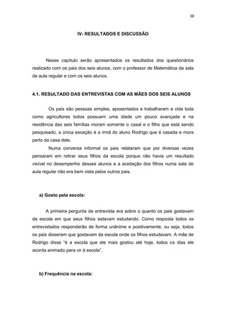 38
IV- RESULTADOS E DISCUSSÃO
Nesse capítulo serão apresentados os resultados dos questionários
realizado com os pais dos seis alunos, com o professor de Matemática da sala
de aula regular e com os seis alunos.
4.1. RESULTADO DAS ENTREVISTAS COM AS MÃES DOS SEIS ALUNOS
Os pais são pessoas simples, aposentados e trabalharam a vida toda
como agricultores todos possuem uma idade um pouco avançada e na
residência das seis famílias moram somente o casal e o filho que está sendo
pesquisado, a única exceção é a irmã do aluno Rodrigo que é casada e mora
perto da casa dele.
Numa conversa informal os pais relataram que por diversas vezes
pensaram em retirar seus filhos da escola porque não havia um resultado
visível no desempenho desses alunos e a aceitação dos filhos numa sala de
aula regular não era bem vista pelos outros pais.
a) Gosto pela escola:
A primeira pergunta da entrevista era sobre o quanto os pais gostavam
da escola em que seus filhos estavam estudando. Como resposta todos os
entrevistados responderão de forma unânime e positivamente, ou seja, todos
os pais disseram que gostavam da escola onde os filhos estudavam. A mãe de
Rodrigo disse “é a escola que ele mais gostou até hoje, todos os dias ele
acorda animado para vir á escola”.
b) Frequência na escola:
 