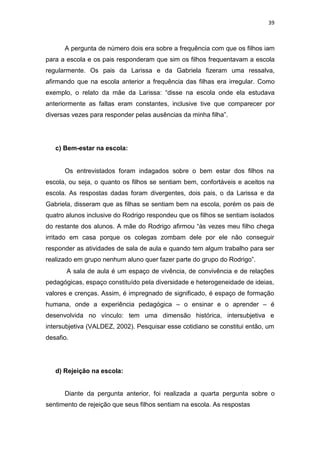 39
A pergunta de número dois era sobre a frequência com que os filhos iam
para a escola e os pais responderam que sim os filhos frequentavam a escola
regularmente. Os pais da Larissa e da Gabriela fizeram uma ressalva,
afirmando que na escola anterior a frequência das filhas era irregular. Como
exemplo, o relato da mãe da Larissa: “disse na escola onde ela estudava
anteriormente as faltas eram constantes, inclusive tive que comparecer por
diversas vezes para responder pelas ausências da minha filha”.
c) Bem-estar na escola:
Os entrevistados foram indagados sobre o bem estar dos filhos na
escola, ou seja, o quanto os filhos se sentiam bem, confortáveis e aceitos na
escola. As respostas dadas foram divergentes, dois pais, o da Larissa e da
Gabriela, disseram que as filhas se sentiam bem na escola, porém os pais de
quatro alunos inclusive do Rodrigo respondeu que os filhos se sentiam isolados
do restante dos alunos. A mãe do Rodrigo afirmou “às vezes meu filho chega
irritado em casa porque os colegas zombam dele por ele não conseguir
responder as atividades de sala de aula e quando tem algum trabalho para ser
realizado em grupo nenhum aluno quer fazer parte do grupo do Rodrigo”.
A sala de aula é um espaço de vivência, de convivência e de relações
pedagógicas, espaço constituído pela diversidade e heterogeneidade de ideias,
valores e crenças. Assim, é impregnado de significado, é espaço de formação
humana, onde a experiência pedagógica – o ensinar e o aprender – é
desenvolvida no vínculo: tem uma dimensão histórica, intersubjetiva e
intersubjetiva (VALDEZ, 2002). Pesquisar esse cotidiano se constitui então, um
desafio.
d) Rejeição na escola:
Diante da pergunta anterior, foi realizada a quarta pergunta sobre o
sentimento de rejeição que seus filhos sentiam na escola. As respostas
 