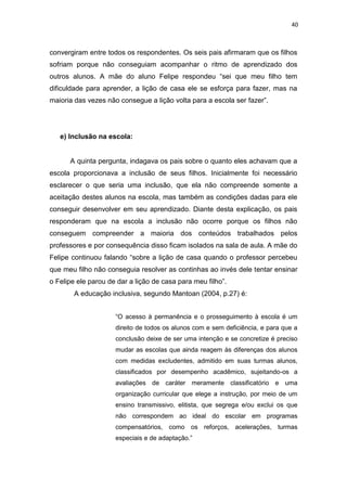 40
convergiram entre todos os respondentes. Os seis pais afirmaram que os filhos
sofriam porque não conseguiam acompanhar o ritmo de aprendizado dos
outros alunos. A mãe do aluno Felipe respondeu “sei que meu filho tem
dificuldade para aprender, a lição de casa ele se esforça para fazer, mas na
maioria das vezes não consegue a lição volta para a escola ser fazer”.
e) Inclusão na escola:
A quinta pergunta, indagava os pais sobre o quanto eles achavam que a
escola proporcionava a inclusão de seus filhos. Inicialmente foi necessário
esclarecer o que seria uma inclusão, que ela não compreende somente a
aceitação destes alunos na escola, mas também as condições dadas para ele
conseguir desenvolver em seu aprendizado. Diante desta explicação, os pais
responderam que na escola a inclusão não ocorre porque os filhos não
conseguem compreender a maioria dos conteúdos trabalhados pelos
professores e por consequência disso ficam isolados na sala de aula. A mãe do
Felipe continuou falando “sobre a lição de casa quando o professor percebeu
que meu filho não conseguia resolver as continhas ao invés dele tentar ensinar
o Felipe ele parou de dar a lição de casa para meu filho”.
A educação inclusiva, segundo Mantoan (2004, p.27) é:
“O acesso à permanência e o prosseguimento à escola é um
direito de todos os alunos com e sem deficiência, e para que a
conclusão deixe de ser uma intenção e se concretize é preciso
mudar as escolas que ainda reagem às diferenças dos alunos
com medidas excludentes, admitido em suas turmas alunos,
classificados por desempenho acadêmico, sujeitando-os a
avaliações de caráter meramente classificatório e uma
organização curricular que elege a instrução, por meio de um
ensino transmissivo, elitista, que segrega e/ou exclui os que
não correspondem ao ideal do escolar em programas
compensatórios, como os reforços, acelerações, turmas
especiais e de adaptação.”
 