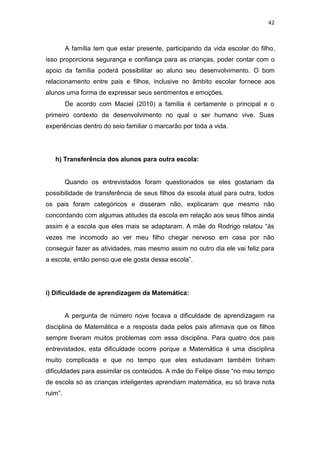 42
A família tem que estar presente, participando da vida escolar do filho,
isso proporciona segurança e confiança para as crianças, poder contar com o
apoio da família poderá possibilitar ao aluno seu desenvolvimento. O bom
relacionamento entre pais e filhos, inclusive no âmbito escolar fornece aos
alunos uma forma de expressar seus sentimentos e emoções.
De acordo com Maciel (2010) a família é certamente o principal e o
primeiro contexto de desenvolvimento no qual o ser humano vive. Suas
experiências dentro do seio familiar o marcarão por toda a vida.
h) Transferência dos alunos para outra escola:
Quando os entrevistados foram questionados se eles gostariam da
possibilidade de transferência de seus filhos da escola atual para outra, todos
os pais foram categóricos e disseram não, explicaram que mesmo não
concordando com algumas atitudes da escola em relação aos seus filhos ainda
assim é a escola que eles mais se adaptaram. A mãe do Rodrigo relatou “às
vezes me incomodo ao ver meu filho chegar nervoso em casa por não
conseguir fazer as atividades, mas mesmo assim no outro dia ele vai feliz para
a escola, então penso que ele gosta dessa escola”.
i) Dificuldade de aprendizagem da Matemática:
A pergunta de número nove focava a dificuldade de aprendizagem na
disciplina de Matemática e a resposta dada pelos pais afirmava que os filhos
sempre tiveram muitos problemas com essa disciplina. Para quatro dos pais
entrevistados, esta dificuldade ocorre porque a Matemática é uma disciplina
muito complicada e que no tempo que eles estudavam também tinham
dificuldades para assimilar os conteúdos. A mãe do Felipe disse “no meu tempo
de escola só as crianças inteligentes aprendiam matemática, eu só tirava nota
ruim”.
 