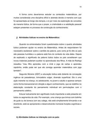 43
A forma como deveríamos estudar os conteúdos matemáticos, por
muitos considerada uma disciplina difícil e abstrata devido à maneira com que
foi apresentada ao longo dos tempos, e é por meio da exploração de conceitos
de maneira lúdica, de forma que o prazer, a criatividade e a satisfação pessoal
estejam presentes no processo de construção do conhecimento.
j) Atividades lúdicas no ensino da Matemática:
Quando os entrevistados foram questionados sobre o quanto atividades
lúdico poderiam ajudar no ensino da Matemática. Antes de responderem foi
necessário esclarecer sobre o sentido da palavra, pois como já foi dito os pais
são pessoas humildes e a palavra está fora do contexto de vida deles. Depois
de explicado o significado da palavra lúdico todos os pais acreditaram que
novos materiais poderiam auxiliar no aprendizado dos filhos. A mãe do Rodrigo
ressaltou “meu filho aprendeu com a irmã o jogo de cartas e aprendeu
rapidinho, então pode ser que ele consiga aprender matemática com jogo
também”.
Segundo Moreira (2007) a educação lúdica está distante da concepção
ingênua de passatempo, brincadeira vulgar, diversão superficial. Ela é uma
ação inerente na criança, no adolescente, no jovem e adulto e aparece sempre
como forma transacional em direção a algum conhecimento, que se redefine na
elaboração constante do pensamento individual em permutações com o
pensamento coletivo.
Educar ludicamente tem significado muito importante e está presente em
todos os segmentos da vida. Por exemplo, uma criança que brinca com bolinha
de gude ou de boneca com seu colega, não está simplesmente brincando e se
divertindo, está se apropriando e desenvolvendo inúmeras funções cognitivas e
sociais.
k) Atividades lúdicas na interação com os pais:
 