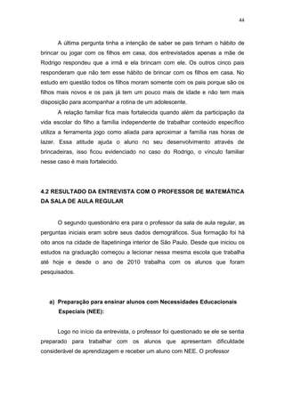 44
A última pergunta tinha a intenção de saber se pais tinham o hábito de
brincar ou jogar com os filhos em casa, dos entrevistados apenas a mãe de
Rodrigo respondeu que a irmã e ela brincam com ele. Os outros cinco pais
responderam que não tem esse hábito de brincar com os filhos em casa. No
estudo em questão todos os filhos moram somente com os pais porque são os
filhos mais novos e os pais já tem um pouco mais de idade e não tem mais
disposição para acompanhar a rotina de um adolescente.
A relação familiar fica mais fortalecida quando além da participação da
vida escolar do filho a família independente de trabalhar conteúdo específico
utiliza a ferramenta jogo como aliada para aproximar a família nas horas de
lazer. Essa atitude ajuda o aluno no seu desenvolvimento através de
brincadeiras, isso ficou evidenciado no caso do Rodrigo, o vínculo familiar
nesse caso é mais fortalecido.
4.2 RESULTADO DA ENTREVISTA COM O PROFESSOR DE MATEMÁTICA
DA SALA DE AULA REGULAR
O segundo questionário era para o professor da sala de aula regular, as
perguntas iniciais eram sobre seus dados demográficos. Sua formação foi há
oito anos na cidade de Itapetininga interior de São Paulo. Desde que iniciou os
estudos na graduação começou a lecionar nessa mesma escola que trabalha
até hoje e desde o ano de 2010 trabalha com os alunos que foram
pesquisados.
a) Preparação para ensinar alunos com Necessidades Educacionais
Especiais (NEE):
Logo no início da entrevista, o professor foi questionado se ele se sentia
preparado para trabalhar com os alunos que apresentam dificuldade
considerável de aprendizagem e receber um aluno com NEE. O professor
 