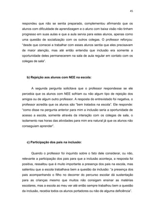 45
respondeu que não se sentia preparado, complementou afirmando que os
alunos com dificuldade de aprendizagem e o aluno com baixa visão não tinham
progresso em suas aulas e que a aula servia para estes alunos, apenas como
uma questão de socialização com os outros colegas. O professor reforçou:
“desde que comecei a trabalhar com esses alunos sentia que eles precisavam
de maior atenção, mas até então entendia que inclusão era somente a
oportunidade deles permanecerem na sala de aula regular em contato com os
colegas de sala”.
b) Rejeição aos alunos com NEE na escola:
A segunda pergunta solicitava que o professor respondesse se ele
percebia que os alunos com NEE sofriam ou não algum tipo de rejeição dos
amigos ou de algum outro professor. A resposta do entrevistado foi negativa, o
professor acredita que os alunos são “bem tratados na escola”. Ele responde:
“como disse na pergunta anterior para mim a inclusão seria a oportunidade de
acesso a escola, somente através da interação com os colegas de sala, o
isolamento nas horas das atividades para mim era natural já que os alunos não
conseguiam aprender”.
c) Participação dos pais na inclusão:
Quando o professor foi inquirido sobre o fato dele considerar, ou não,
relevante a participação dos pais para que a inclusão aconteça, a resposta foi
positiva, ressaltou que é muito importante a presença dos pais na escola, mas
salientou que a escola trabalhava bem a questão da inclusão: “a presença dos
pais acompanhando o filho no decorrer do percurso escolar dá sustentação
para as crianças mesmo que muitos não consigam ensinar as matérias
escolares, mas a escola ao meu ver até então sempre trabalhou bem a questão
da inclusão, recebia todos os alunos portadores ou não de alguma deficiência”.
 