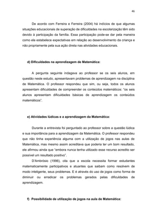 46
De acordo com Ferreira e Ferreira (2004) há indícios de que algumas
situações educacionais de superação de dificuldades na escolarização têm sido
devido à participação da família. Essa participação pode-se dar pela maneira
como ela estabelece expectativas em relação ao desenvolvimento da criança e
não propriamente pela sua ação direta nas atividades educacionais.
d) Dificuldades na aprendizagem de Matemática:
A pergunta seguinte indagava ao professor se os seis alunos, em
questão neste estudo, apresentavam problemas de aprendizagem na disciplina
de Matemática. O professor respondeu que sim, ou seja, todos os alunos
apresentam dificuldades de compreender os conteúdos matemáticos: “os seis
alunos apresentam dificuldades básicas de aprendizagem os conteúdos
matemáticos”.
e) Atividades lúdicas e a aprendizagem da Matemática:
Durante a entrevista foi perguntado ao professor sobre a questão lúdica
e sua importância para a aprendizagem da Matemática. O professor respondeu
que não tinha experiência alguma com a utilização de jogos nas aulas de
Matemática, mas mesmo assim acreditava que poderia ter um bom resultado,
ele afirmou ainda que “embora nunca tenha utilizado esse recurso acredito ser
possível um resultado positivo”.
D’Ambrósio (1996), cita que a escola necessita formar estudantes
matematicamente participativos e atuantes que saibam como resolvem de
modo inteligente, seus problemas. E é através do uso de jogos como forma de
diminuir ou erradicar os problemas gerados pelas dificuldades de
aprendizagem.
f) Possibilidade de utilização de jogos na aula de Matemática:
 