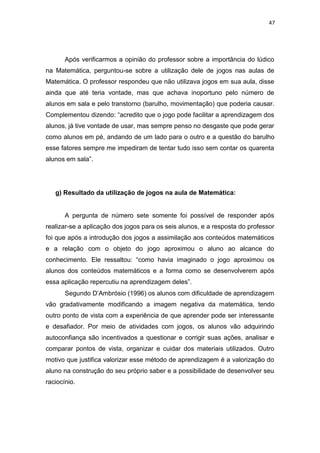 47
Após verificarmos a opinião do professor sobre a importância do lúdico
na Matemática, perguntou-se sobre a utilização dele de jogos nas aulas de
Matemática. O professor respondeu que não utilizava jogos em sua aula, disse
ainda que até teria vontade, mas que achava inoportuno pelo número de
alunos em sala e pelo transtorno (barulho, movimentação) que poderia causar.
Complementou dizendo: “acredito que o jogo pode facilitar a aprendizagem dos
alunos, já tive vontade de usar, mas sempre penso no desgaste que pode gerar
como alunos em pé, andando de um lado para o outro e a questão do barulho
esse fatores sempre me impediram de tentar tudo isso sem contar os quarenta
alunos em sala”.
g) Resultado da utilização de jogos na aula de Matemática:
A pergunta de número sete somente foi possível de responder após
realizar-se a aplicação dos jogos para os seis alunos, e a resposta do professor
foi que após a introdução dos jogos a assimilação aos conteúdos matemáticos
e a relação com o objeto do jogo aproximou o aluno ao alcance do
conhecimento. Ele ressaltou: “como havia imaginado o jogo aproximou os
alunos dos conteúdos matemáticos e a forma como se desenvolverem após
essa aplicação repercutiu na aprendizagem deles”.
Segundo D’Ambrósio (1996) os alunos com dificuldade de aprendizagem
vão gradativamente modificando a imagem negativa da matemática, tendo
outro ponto de vista com a experiência de que aprender pode ser interessante
e desafiador. Por meio de atividades com jogos, os alunos vão adquirindo
autoconfiança são incentivados a questionar e corrigir suas ações, analisar e
comparar pontos de vista, organizar e cuidar dos materiais utilizados. Outro
motivo que justifica valorizar esse método de aprendizagem é a valorização do
aluno na construção do seu próprio saber e a possibilidade de desenvolver seu
raciocínio.
 