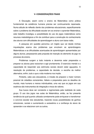 52
V- CONSIDERAÇÕES FINAIS
A Educação, assim como o ensino de Matemática como prática
fundamental da existência humana precisa ser continuamente repensada.
Numa atitude de reflexão diante dos problemas educacionais, especificamente
sobre o problema da dificuldade escolar em se ensinar e aprender Matemática,
este trabalho investigou a possibilidade do uso de jogos matemáticos como
recursos metodológicos a fim de contribuir para a construção do conhecimento
dos alunos com dificuldades de aprendizagem e aluno com baixa visão.
A pesquisa em questão percorreu um trajeto que vai desde minhas
inquietações acerca dos problemas que envolvem as aprendizagens
Matemáticas e as dificuldades acentuadas de aprendizagem apresentadas por
alguns alunos, perpassando pela proposta de inserção do elemento do jogo no
processo de ensino.
Problemas surgem a todo instante e devemos estar preparados e
preparar os alunos para raciocinar e agir prontamente. O exercício mental e a
capacidade de responder aos estímulos sociais devem estar aguçados. A
resolução de problemas, a capacidade de decisão, a escolha da melhor
alternativa, enfim, tudo o que a vida moderna nos impõe.
Portanto, cabe aos educadores, à missão de preparar o maior número
possível de cidadãos conscientes, hábeis e preparados para os desafios do
mundo, mais humano e menos individualista, uma vez que os jogos em sua
essência são instrumentos de integração e troca de valores.
Sua busca deve ser constante e regimentada pela realidade de cada
grupo. O uso dos jogos nas aulas de Matemática, então, se faz presente
tendência da qual quando utilizada corretamente pode enriquecer e transformar
o convívio escolar dos estudantes, trazendo novas possibilidades de ganhos
emocionais, sociais e aumentando a autoestima e a confiança do aluno de
apreender e se relacionar com os outros.
 