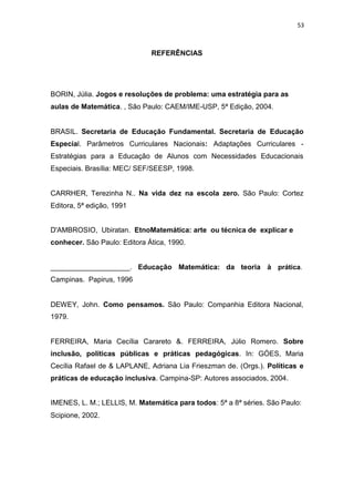 53
REFERÊNCIAS
BORIN, Júlia. Jogos e resoluções de problema: uma estratégia para as
aulas de Matemática. , São Paulo: CAEM/IME-USP, 5ª Edição, 2004.
BRASIL. Secretaria de Educação Fundamental. Secretaria de Educação
Especial. Parâmetros Curriculares Nacionais: Adaptações Curriculares -
Estratégias para a Educação de Alunos com Necessidades Educacionais
Especiais. Brasília: MEC/ SEF/SEESP, 1998.
CARRHER, Terezinha N.. Na vida dez na escola zero. São Paulo: Cortez
Editora, 5ª edição, 1991
D'AMBROSIO, Ubiratan. EtnoMatemática: arte ou técnica de explicar e
conhecer. São Paulo: Editora Ática, 1990.
____________________. Educação Matemática: da teoria à prática.
Campinas. Papirus, 1996
DEWEY, John. Como pensamos. São Paulo: Companhia Editora Nacional,
1979.
FERREIRA, Maria Cecília Carareto &. FERREIRA, Júlio Romero. Sobre
inclusão, políticas públicas e práticas pedagógicas. In: GÓES, Maria
Cecília Rafael de & LAPLANE, Adriana Lia Frieszman de. (Orgs.). Políticas e
práticas de educação inclusiva. Campina-SP: Autores associados, 2004.
IMENES, L. M.; LELLIS, M. Matemática para todos: 5ª a 8ª séries. São Paulo:
Scipione, 2002.
 