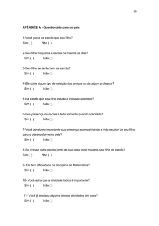 56
APÊNDICE A - Questionário para os pais
1-Você gosta da escola que seu filho?
Sim ( ) Não ( )
2-Seu filho frequenta a escola na maioria os dias?
Sim ( ) Não ( )
3-Seu filho se sente bem na escola?
Sim ( ) Não ( )
4-Ele sofre algum tipo de rejeição dos amigos ou de algum professor?
Sim ( ) Não ( )
5-Na escola que seu filho estuda a inclusão acontece?
Sim ( ) Não ( )
6-Sua presença na escola é feita somente quando solicitada?
Sim ( ) Não ( )
7-Você considera importante sua presença acompanhando a vida escolar do seu filho,
para o desenvolvimento dele?
Sim ( ) Não ( )
8-Se tivesse outra escola perto da sua casa você mudaria seu filho de escola?
Sim ( ) Não ( )
9- Ele tem dificuldade na disciplina de Matemática?
Sim ( ) Não ( )
10- Você acha que a atividade lúdica é importante?
Sim ( ) Não ( )
11- Você já realizou alguma dessas atividades em casa?
Sim ( ) Não ( )
 