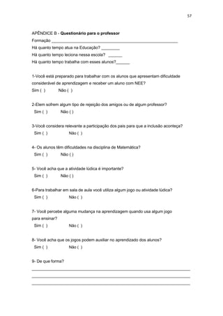 57
APÊNDICE B - Questionário para o professor
Formação _______________________________________________________
Há quanto tempo atua na Educação? ________
Há quanto tempo leciona nessa escola? ______
Há quanto tempo trabalha com esses alunos?______
1-Você está preparado para trabalhar com os alunos que apresentam dificuldade
considerável de aprendizagem e receber um aluno com NEE?
Sim ( ) Não ( )
2-Elem sofrem algum tipo de rejeição dos amigos ou de algum professor?
Sim ( ) Não ( )
3-Você considera relevante a participação dos pais para que a inclusão aconteça?
Sim ( ) Não ( )
4- Os alunos têm dificuldades na disciplina de Matemática?
Sim ( ) Não ( )
5- Você acha que a atividade lúdica é importante?
Sim ( ) Não ( )
6-Para trabalhar em sala de aula você utiliza algum jogo ou atividade lúdica?
Sim ( ) Não ( )
7- Você percebe alguma mudança na aprendizagem quando usa algum jogo
para ensinar?
Sim ( ) Não ( )
8- Você acha que os jogos podem auxiliar no aprendizado dos alunos?
Sim ( ) Não ( )
9- De que forma?
_____________________________________________________________________
_____________________________________________________________________
_____________________________________________________________________
 