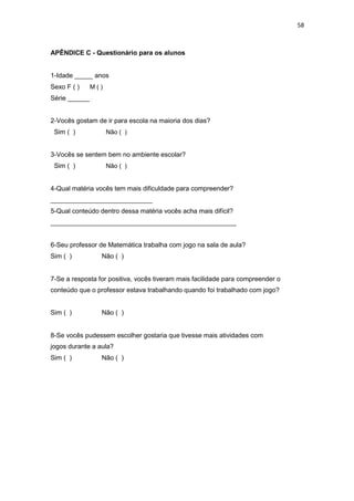 58
APÊNDICE C - Questionário para os alunos
1-Idade _____ anos
Sexo F ( ) M ( )
Série ______
2-Vocês gostam de ir para escola na maioria dos dias?
Sim ( ) Não ( )
3-Vocês se sentem bem no ambiente escolar?
Sim ( ) Não ( )
4-Qual matéria vocês tem mais dificuldade para compreender?
____________________________
5-Qual conteúdo dentro dessa matéria vocês acha mais difícil?
___________________________________________________
6-Seu professor de Matemática trabalha com jogo na sala de aula?
Sim ( ) Não ( )
7-Se a resposta for positiva, vocês tiveram mais facilidade para compreender o
conteúdo que o professor estava trabalhando quando foi trabalhado com jogo?
Sim ( ) Não ( )
8-Se vocês pudessem escolher gostaria que tivesse mais atividades com
jogos durante a aula?
Sim ( ) Não ( )
 