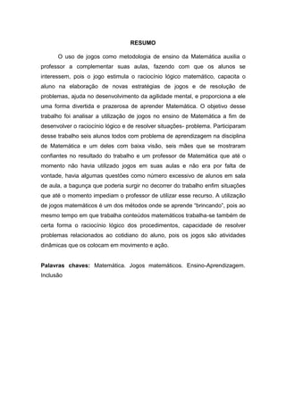 RESUMO
O uso de jogos como metodologia de ensino da Matemática auxilia o
professor a complementar suas aulas, fazendo com que os alunos se
interessem, pois o jogo estimula o raciocínio lógico matemático, capacita o
aluno na elaboração de novas estratégias de jogos e de resolução de
problemas, ajuda no desenvolvimento da agilidade mental, e proporciona a ele
uma forma divertida e prazerosa de aprender Matemática. O objetivo desse
trabalho foi analisar a utilização de jogos no ensino de Matemática a fim de
desenvolver o raciocínio lógico e de resolver situações- problema. Participaram
desse trabalho seis alunos todos com problema de aprendizagem na disciplina
de Matemática e um deles com baixa visão, seis mães que se mostraram
confiantes no resultado do trabalho e um professor de Matemática que até o
momento não havia utilizado jogos em suas aulas e não era por falta de
vontade, havia algumas questões como número excessivo de alunos em sala
de aula, a bagunça que poderia surgir no decorrer do trabalho enfim situações
que até o momento impediam o professor de utilizar esse recurso. A utilização
de jogos matemáticos é um dos métodos onde se aprende “brincando”, pois ao
mesmo tempo em que trabalha conteúdos matemáticos trabalha-se também de
certa forma o raciocínio lógico dos procedimentos, capacidade de resolver
problemas relacionados ao cotidiano do aluno, pois os jogos são atividades
dinâmicas que os colocam em movimento e ação.
Palavras chaves: Matemática. Jogos matemáticos. Ensino-Aprendizagem.
Inclusão
 