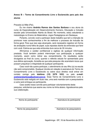 61
Anexo B – Termo de Consentimento Livre e Esclarecido para pais dos
alunos
Prezada (o) Mãe (Pai),
Eu me chamo Andréia Ramos dos Santos Barbosa e sou aluna do
curso de Especialização em Desenvolvimento Humano, Educação e Inclusão
escolar pela Universidade Aberta do Brasil. No momento, estou estudando a
metodologia no Ensino da Matemática: Jogos Pedagógicos em Destaque.
Portanto, convido você a participar deste trabalho que tem a intenção de
promover mais conhecimentos a fim de melhorar o processo de inclusão de
forma geral. Para que isso seja alcançado, será necessário registrar em forma
de anotações numa folha de papel, suas repostas diante da entrevista que farei
com você. Estima-se que esta entrevista dure cerca de 30 minutos.
Afirmamos o caráter confidencial e sigiloso de qualquer informação
prestada. Você também poderá interromper sua participação a qualquer
momento, assim como retirar seu consentimento. Os resultados serão
divulgados ao final do curso, quando o referido estudo for apresentado para
sua efetiva aprovação. Acredita-se que esta pesquisa não acarretará riscos que
possam prejudicar a integridade de qualquer participante.
Caso você não queira participar, o atendimento do seu filho (a) na escola
não será comprometido. Qualquer dúvida em relação à assinatura do Termo de
Consentimento Livre e Esclarecido ou sobre seus direitos você entrar em
contato comigo pelo telefone (15) 3279 1033, ou pelo e-mail:
andreiarsbarbosa@yahool.com.br. Esse Termo de Consentimento Livre e
Esclarecido está redigido em duas vias, uma será mantida com a pesquisadora
e outra será entregue ao participante.
Caso aceite nosso convite para participar voluntariamente desta
pesquisa, solicitamos que assine seu nome na linha abaixo. Agradecemos pela
sua colaboração.
______________________ ________________________
Nome do participante Assinatura do participante
______________________ ________________________
Nome da pesquisadora Assinatura da pesquisadora
Itapetininga - SP, 16 de Novembro de 2010.
 
