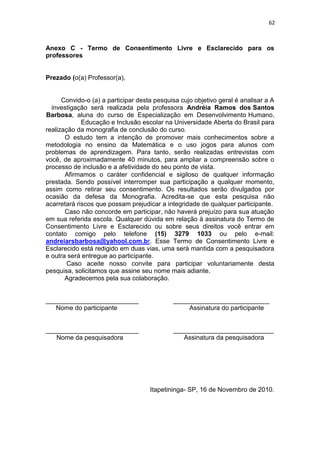 62
Anexo C - Termo de Consentimento Livre e Esclarecido para os
professores
Prezado (o(a) Professor(a),
Convido-o (a) a participar desta pesquisa cujo objetivo geral é analisar a A
investigação será realizada pela professora Andréia Ramos dos Santos
Barbosa, aluna do curso de Especialização em Desenvolvimento Humano,
Educação e Inclusão escolar na Universidade Aberta do Brasil para
realização da monografia de conclusão do curso.
O estudo tem a intenção de promover mais conhecimentos sobre a
metodologia no ensino da Matemática e o uso jogos para alunos com
problemas de aprendizagem. Para tanto, serão realizadas entrevistas com
você, de aproximadamente 40 minutos, para ampliar a compreensão sobre o
processo de inclusão e a afetividade do seu ponto de vista.
Afirmamos o caráter confidencial e sigiloso de qualquer informação
prestada. Sendo possível interromper sua participação a qualquer momento,
assim como retirar seu consentimento. Os resultados serão divulgados por
ocasião da defesa da Monografia. Acredita-se que esta pesquisa não
acarretará riscos que possam prejudicar a integridade de qualquer participante.
Caso não concorde em participar, não haverá prejuízo para sua atuação
em sua referida escola. Qualquer dúvida em relação à assinatura do Termo de
Consentimento Livre e Esclarecido ou sobre seus direitos você entrar em
contato comigo pelo telefone (15) 3279 1033 ou pelo e-mail:
andreiarsbarbosa@yahool.com.br. Esse Termo de Consentimento Livre e
Esclarecido está redigido em duas vias, uma será mantida com a pesquisadora
e outra será entregue ao participante.
Caso aceite nosso convite para participar voluntariamente desta
pesquisa, solicitamos que assine seu nome mais adiante.
Agradecemos pela sua colaboração.
___________________________
Nome do participante
____________________________
Assinatura do participante
___________________________
Nome da pesquisadora
____________________________
Assinatura da pesquisadora
Itapetininga- SP, 16 de Novembro de 2010.
 