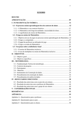 7
SUMÁRIO
RESUMO
APRESENTAÇÃO .............................................................................................................................09
I - FUNDAMENTAÇÃO TEÓRICA...........................................................................................12
1.1 - O processo ensino-aprendizagem fora do contexto do aluno................................ 12
1.1.1 - A Matemática e seu contexto histórico .......................................................................12
1.1.2 - A Matemática está longe da realidade e necessidade do aluno............................15
1.1.3 - A significância do ensino da Matemática...................................................................19
1.2 - O jogo no ensino da Matemática ..................................................................................... 21
1.2.1 - Objetivos do uso de jogos no processo ensino-aprendizagem da Matemática 22
1.2.2 - O jogo e a competição...................................................................................................... 23
1.2.3 - O papel do professor na utilização do jogo.................................................................24
1.2.4 - O jogo e as aulas de Matemática................................................................................... 25
1.3 - Um pouco sobre a deficiência visual ...............................................................................27
1.3.1 - O ensino de Matemática inclusiva................................................................................. 28
1.3.2 - O uso do multiplano no ensino de Matemática inclusiva .......................................29
II – OBJETIVOS.................................................................................................................................33
2.1 - Objetivo geral..........................................................................................................................33
2.2 - Objetivos específicos ............................................................................................................33
III – METODOLOGIA.....................................................................................................................34
3.1 - Fundamentação Teórica da metodologia.........................................................................34
3.2 - Contexto da pesquisa.............................................................................................................34
3.3 - Participantes.............................................................................................................................34
3.4 – Materiais...................................................................................................................................35
3.5 - Instrumentos de Construção de dados..............................................................................35
3.6 - Procedimentos de construção de dados............................................................................36
3.7 - Procedimentos de análise de dados...................................................................................37
IV - RESULTADOS E DISCUSSÃO ..........................................................................................38
4.1 - Resultado das entrevistas com os pais dos seis alunos................................................38
4.2 - Resultado da entrevista com o professor de Matemática............................................44
4.3 - Resultado das entrevistas com o grupo de seis alunos ................................................49
V – CONSIDERAÇÕES FINAIS..................................................................................................52
REFERÊNCIAS...................................................................................................................................53
APÊNDICES .........................................................................................................................................55
Apêndice A - Questionários para o professor................................................................................56
Apêndice B - Questionário para os pais..........................................................................................57
Apêndice C - Questionários para os alunos ...................................................................................58
 