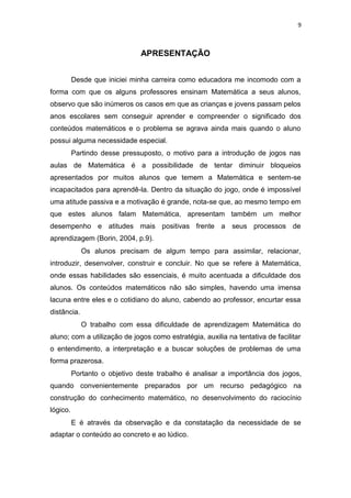 9
APRESENTAÇÃO
Desde que iniciei minha carreira como educadora me incomodo com a
forma com que os alguns professores ensinam Matemática a seus alunos,
observo que são inúmeros os casos em que as crianças e jovens passam pelos
anos escolares sem conseguir aprender e compreender o significado dos
conteúdos matemáticos e o problema se agrava ainda mais quando o aluno
possui alguma necessidade especial.
Partindo desse pressuposto, o motivo para a introdução de jogos nas
aulas de Matemática é a possibilidade de tentar diminuir bloqueios
apresentados por muitos alunos que temem a Matemática e sentem-se
incapacitados para aprendê-la. Dentro da situação do jogo, onde é impossível
uma atitude passiva e a motivação é grande, nota-se que, ao mesmo tempo em
que estes alunos falam Matemática, apresentam também um melhor
desempenho e atitudes mais positivas frente a seus processos de
aprendizagem (Borin, 2004, p.9).
Os alunos precisam de algum tempo para assimilar, relacionar,
introduzir, desenvolver, construir e concluir. No que se refere à Matemática,
onde essas habilidades são essenciais, é muito acentuada a dificuldade dos
alunos. Os conteúdos matemáticos não são simples, havendo uma imensa
lacuna entre eles e o cotidiano do aluno, cabendo ao professor, encurtar essa
distância.
O trabalho com essa dificuldade de aprendizagem Matemática do
aluno; com a utilização de jogos como estratégia, auxilia na tentativa de facilitar
o entendimento, a interpretação e a buscar soluções de problemas de uma
forma prazerosa.
Portanto o objetivo deste trabalho é analisar a importância dos jogos,
quando convenientemente preparados por um recurso pedagógico na
construção do conhecimento matemático, no desenvolvimento do raciocínio
lógico.
E é através da observação e da constatação da necessidade de se
adaptar o conteúdo ao concreto e ao lúdico.
 