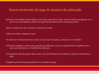 Desenvolvimento do jogo de dominó da subtração
Iniciamos a atividade interdisciplinar com Artes, pintando as vinte e quatro células com lápis de cor e
giz de cera. Em seguida, colamos em papel de gramatura maior, tipo papel cartão.
Após a secagem da cola, os alunos recortaram as peças.
Enfim, fora dada a largada ao jogo!
Os alunos se dividiram em trios e cada um com suas oito peças, aceitaram o novo desafio.
Cada peça triangular contém uma operação de subtração, em que os jogador deve completar com a
peça correspondente ao resultado da subtração.
Uns lançaram mão do papel e lápis, outros, dos quirodáctilos para realizar os cálculos requeridos no
jogo.
O jogador que ficar sem peça primeiro é o vencedor do jogo.

 