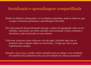 Socialização e aprendizagem compartilhada
Dentre os objetivos alcançados e os resultados esperados, pode-se observar que
os jogos realmente permitem a aprendizagem divertida.
Em cada etapa de desenvolvimento do jogo, o aluno foi agregando valor ao seu
trabalho, seja dando um efeito colorido, seja tornando-o mais resistente e
duradouro, seja recortando-os com esmero.
Todo esse processo torna valoroso o ato de jogar. Produzir algo com as
próprias mãos e depois colher os seus frutos... É algo que vale a pena
experimentar sempre.
Quando a Matemática acolhe vários caminhos para se chegar a um resultado,
ela também está acolhendo toda uma diversidade de cabeças pensantes!

 