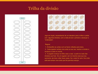 Trilha da divisão

Jogo em dupla, necessitando de um tabuleiro para a trilha e cartas
com algumas divisões, com a meta de ser o primeiro a alcançar a
“CHEGADA”.
Regras:

1. Embaralhe as cartas com as faces voltadas para baixo.
2. Cada jogador sorteia uma carta na sua vez, resolve a divisão e
recoloca a carta no monte.
3. O jogador avança na trilha casa a casa a partir do resto das
divisões que fizer. Se um jogador cair na mesma casa que seu
oponente, ele deve voltar duas casas. Se o resto for zero, fica onde
está até sortear uma carta que lhe permita avançar.

 