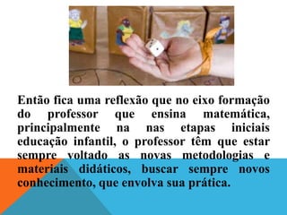 Então fica uma reflexão que no eixo formação
do professor que ensina matemática,
principalmente na nas etapas iniciais
educação infantil, o professor têm que estar
sempre voltado as novas metodologias e
materiais didáticos, buscar sempre novos
conhecimento, que envolva sua prática.
 