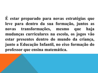 É estar preparado para novas estratégias que
leve para dentro da sua formação, juntos as
novas transformações, mesmo que haja
mudanças curriculares na escola, os jogos vão
estar presentes dentro do mundo da criança,
junto a Educação Infantil, no eixo formação do
professor que ensina matemática.
 