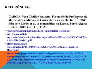 REFERÊNCIAS:
GARCIA, Vera Clotilde Vanzetto. Formação de Professores de
Matemática e Mudanças Curriculares na escola. In: BÚRIGO,
Elisabete Zardo et al. A matemática na Escola. Porto Alegre:
UFRGS, 2012. Cap. 1. p. 11-23.
 www.ufrgs.br/espmat/livros/livro1-matematica_escola.pdf
 http://www.unifal-
mg.edu.br/matematica/files/file/Jogos%20na%20Educa%C3%A7%C3%
A3o%20Infantil(2).pdf
 http://unisal.br/wp-
content/uploads/2013/03/Disserta%C3%A7%C3%A3o-Ingrid-M-
Moares.pdf
 https://www.google.com.br/search?q=Jogos+e+Materiais+did%C3%A1ti
cos+no+ensino+de+Matem%C3%A1tica+para+a+Educa%C3%A7%C3
%A3o+Infantil.&source=lnms&tbm=isch&sa=X&ei=Dw6dU6OVA_Ors
QSMzYDIDg&ved=0CAYQ_AUoAQ&biw=1360&bih=673
 