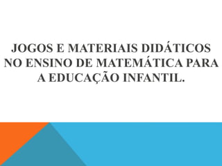 JOGOS E MATERIAIS DIDÁTICOS
NO ENSINO DE MATEMÁTICA PARA
A EDUCAÇÃO INFANTIL.
 