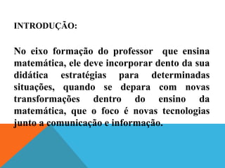 INTRODUÇÃO:
No eixo formação do professor que ensina
matemática, ele deve incorporar dento da sua
didática estratégias para determinadas
situações, quando se depara com novas
transformações dentro do ensino da
matemática, que o foco é novas tecnologias
junto a comunicação e informação.
 
