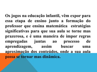Os jogos na educação infantil, vêm expor para
essa etapa de ensino junto a formação do
professor que ensina matemática estratégias
significativas para que sua aula se torne mas
prazerosa, e é uma maneira de impor regras
empregadas juntas ao processo de
aprendizagem, assim buscar uma
aproximação dos conteúdos, onde a sua aula
possa se tornar mas dinâmica.
 