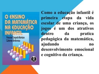 Como a educação infantil é
primeira etapa da vida
escolar de uma criança, os
jogos é um dos atrativos
dentro da pratica
pedagógica da matemática,
ajudando no
desenvolvimento emocional
e cognitivo da criança.
 