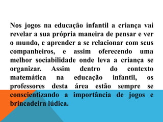 Nos jogos na educação infantil a criança vai
revelar a sua própria maneira de pensar e ver
o mundo, e aprender a se relacionar com seus
companheiros, e assim oferecendo uma
melhor sociabilidade onde leva a criança se
organizar. Assim dentro do contexto
matemática na educação infantil, os
professores desta área estão sempre se
conscientizando a importância de jogos e
brincadeira lúdica.
 