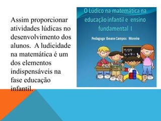 Assim proporcionar
atividades lúdicas no
desenvolvimento dos
alunos. A ludicidade
na matemática é um
dos elementos
indispensáveis na
fase educação
infantil.
 