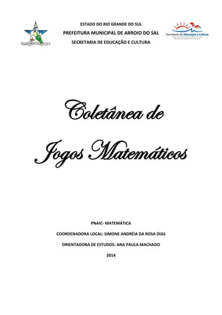 ESTADO DO RIO GRANDE DO SUL
PREFEITURA MUNICIPAL DE ARROIO DO SAL
SECRETARIA DE EDUCAÇÃO E CULTURA
Coletânea de
Jogos Matemáticos
PNAIC- MATEMÁTICA
COORDENADORA LOCAL: SIMONE ANDRÉIA DA ROSA DIAS
ORIENTADORA DE ESTUDOS: ANA PAULA MACHADO
2014
 