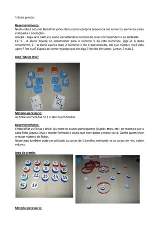 1 dado grande.
Desenvolvimento:
Nesta reta é possível trabalhar vários itens como a própria sequencia dos números, números pares
e impares e operações.
Adição – Joga-se o dado e o aluno vai saltando o numero de casas correspondente ao sorteado.
Ex: 5 - o aluno deverá se encaminhar para o número 5 da reta numérica, joga-se o dado
novamente, 2 – o aluno avança mais 2 números e lhe é questionado, em que número você esta
agora? Por quê? Espera-se como resposta que ele diga 7 devido ele somar, juntar, 5 mais 2.
Jogo "Maior leva"
Material necessário:
40 fichas numeradas de 1 a 10 e quantificadas.
Desenvolvimento:
Embaralhar as fichas e dividi-las entre os alunos participantes (duplas, trios, etc), de maneira que a
cada ficha jogada, leva o monte formado o aluno que tiver posto a maior carta. Ganha quem levar
o maior número de fichas.
Neste jogo também pode ser utilizado as cartas de 1 baralho, retirando-se as cartas de reis, valete
e dama.
Jogo de argolas
Material necessário:
 