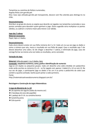 Tampinhas ou caixinhas de fósforo numeradas;
Argolas feitas com garrafa pet.
Dica: Caso seja utilizada garrafa pet transparente, decorar com fita colorida para distingui-la no
chão.
Desenvolvimento:
Distribuir ao grupo de alunos as argolas que deverão ser jogadas nas tampinhas numeradas e seus
pontos somados para descobrir quem ganhará o jogo. Outra sugestão seria multiplicar os pontos
obtidos, ou subtrair o número maior pelo menor a ser obtido.
Jogo das 7 cobras
Material necessário:
Papel, lápis e 2 dados.
Desenvolvimento:
Cada aluno deverá anotar em sua folha números de 2 a 12. Cada um na sua vez joga os dados e
soma o número que saiu, marca o resultado em sua folha de papel. Caso o resultado seja 7 ele
deverá desenhar uma cobra. Se ele chegar a desenhar 7 cobras, é eliminado do jogo, caso ele
consiga formar ao menos uma vez todos os resultados, será o vencedor.
Variação do Jogo
Material: folha de papel, 1 ou 2 dados, lápis
Conteúdo: sequência numérica, soma, grafia e identificação de numerais
Joga-se em duplas ou pequenos grupos. Cada um desenha uma cobra dividida em pedacinhos
onde serão escritos os números (1 a 6 – se for jogado com apenas 1 dado) (2 a 12 se com 2). Na
sua vez de jogar, o participante joga os dados e faz um X ou pinta o pedacinho da cobra que
contém a quantia sorteada. Ganha quem pintar a cobra primeiro.
Fonte:
http://matematicaatravesdosnumeros.blogspot.com.br/
Reciclagem e Construção de Jogos Matemáticos
1-Jogo da Memória de 1 a 10
★ 20 copinhos de iogurte (todos da mesma cor)
★ 2 bandejas de ovos (de papelão)
★ 1 pedaço de E.V.A. ou cartolina branca
★ Canetinha preta
★ Cola quente
 