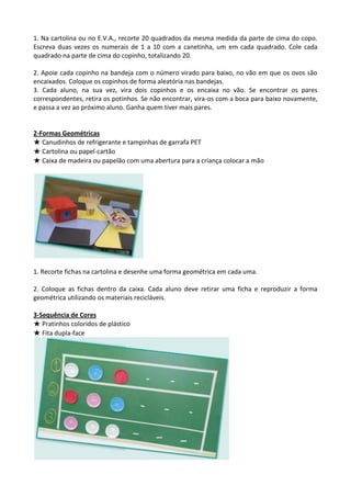 1. Na cartolina ou no E.V.A., recorte 20 quadrados da mesma medida da parte de cima do copo.
Escreva duas vezes os numerais de 1 a 10 com a canetinha, um em cada quadrado. Cole cada
quadrado na parte de cima do copinho, totalizando 20.
2. Apoie cada copinho na bandeja com o número virado para baixo, no vão em que os ovos são
encaixados. Coloque os copinhos de forma aleatória nas bandejas.
3. Cada aluno, na sua vez, vira dois copinhos e os encaixa no vão. Se encontrar os pares
correspondentes, retira os potinhos. Se não encontrar, vira-os com a boca para baixo novamente,
e passa a vez ao próximo aluno. Ganha quem tiver mais pares.
2-Formas Geométricas
★ Canudinhos de refrigerante e tampinhas de garrafa PET
★ Cartolina ou papel-cartão
★ Caixa de madeira ou papelão com uma abertura para a criança colocar a mão
1. Recorte fichas na cartolina e desenhe uma forma geométrica em cada uma.
2. Coloque as fichas dentro da caixa. Cada aluno deve retirar uma ficha e reproduzir a forma
geométrica utilizando os materiais recicláveis.
3-Sequência de Cores
★ Pratinhos coloridos de plástico
★ Fita dupla-face
 