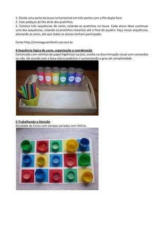 1. Divida uma parte da lousa na horizontal em três partes com a fita dupla-face.
2. Cole pedaços da fita atrás dos pratinhos.
3. Comece três sequências de cores, colando os pratinhos na lousa. Cada aluno deve continuar
uma das sequências, colando os pratinhos restantes até o final do quadro. Faça novas sequências,
alterando as cores, até que todos os alunos tenham participado.
Fonte:http://revistaguiainfantil.uol.com.br
4-Sequência lógica de cores, organização e coordenação
Construído com rolinhos de papel higiênico( sucata), auxilia na discriminação visual com comandos
ou não. De acordo com a faixa etária podemos ir aumentando o grau de complexidade.
5-Trabalhando a Atenção
Atividade de Cores com tampas variadas com Velcro.
 