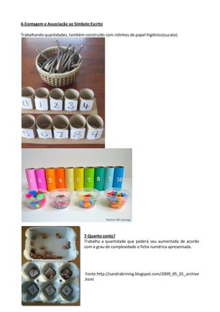 6-Contagem e Associação ao Símbolo Escrito
Trabalhando quantidades, também construído com rolinhos de papel higiênico(sucata).
7-Quanto conto?
Trabalha a quantidade que poderá seu aumentada de acordo
com o grau de complexidade e ficha numérica apresentada.
Fonte:http://sandrabrining.blogspot.com/2009_05_01_archive
.html
 