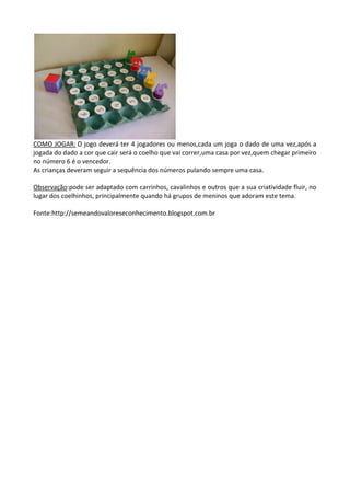 COMO JOGAR: O jogo deverá ter 4 jogadores ou menos,cada um joga o dado de uma vez,após a
jogada do dado a cor que cair será o coelho que vai correr,uma casa por vez,quem chegar primeiro
no número 6 é o vencedor.
As crianças deveram seguir a sequência dos números pulando sempre uma casa.
Observação:pode ser adaptado com carrinhos, cavalinhos e outros que a sua criatividade fluir, no
lugar dos coelhinhos, principalmente quando há grupos de meninos que adoram este tema.
Fonte:http://semeandovaloreseconhecimento.blogspot.com.br
 