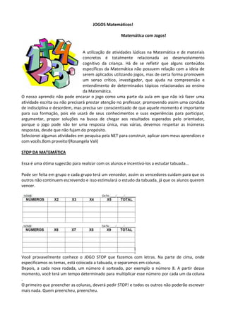 JOGOS Matemáticos!
Matemática com Jogos!
A utilização de atividades lúdicas na Matemática e de materiais
concretos é totalmente relacionada ao desenvolvimento
cognitivo da criança. Há de se refletir que alguns conteúdos
específicos da Matemática não possuem relação com a ideia de
serem aplicados utilizando jogos, mas de certa forma promovem
um senso crítico, investigador, que ajuda na compreensão e
entendimento de determinados tópicos relacionados ao ensino
da Matemática.
O nosso aprendiz não pode encarar o jogo como uma parte da aula em que não irá fazer uma
atividade escrita ou não precisará prestar atenção no professor, promovendo assim uma conduta
de indisciplina e desordem, mas precisa ser conscientizado de que aquele momento é importante
para sua formação, pois ele usará de seus conhecimentos e suas experiências para participar,
argumentar, propor soluções na busca de chegar aos resultados esperados pelo orientador,
porque o jogo pode não ter uma resposta única, mas várias, devemos respeitar as inúmeras
respostas, desde que não fujam do propósito.
Selecionei algumas atividades em pesquisa pela NET para construir, aplicar com meus aprendizes e
com vocês.Bom proveito!(Rosangela Vali)
STOP DA MATEMÁTICA
Essa é uma ótima sugestão para realizar com os alunos e incentivá-los a estudar tabuada...
Pode ser feita em grupo e cada grupo terá um vencedor, assim os vencedores cuidam para que os
outros não continuem escrevendo e isso estimulará o estudo da tabuada, já que os alunos querem
vencer.
Você provavelmente conhece o JOGO STOP que fazemos com letras. Na parte de cima, onde
especificamos os temas, está colocada a tabuada, e separamos em colunas.
Depois, a cada nova rodada, um número é sorteado, por exemplo o número 8. A partir desse
momento, você terá um tempo determinado para multiplicar esse número por cada um da coluna
.
O primeiro que preencher as colunas, deverá pedir STOP! e todos os outros não poderão escrever
mais nada. Quem preencheu, preencheu.
 