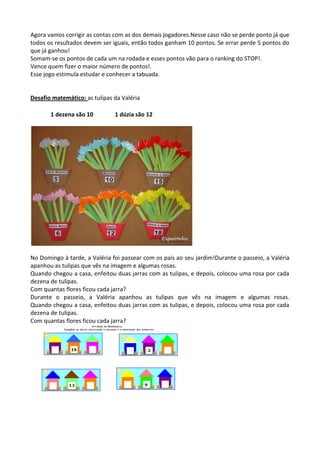 Agora vamos corrigir as contas com as dos demais jogadores.Nesse caso não se perde ponto já que
todos os resultados devem ser iguais, então todos ganham 10 pontos. Se errar perde 5 pontos do
que já ganhou!
Somam-se os pontos de cada um na rodada e esses pontos vão para o ranking do STOP!.
Vence quem fizer o maior número de pontos!.
Esse jogo estimula estudar e conhecer a tabuada.
Desafio matemático: as tulipas da Valéria
1 dezena são 10 1 dúzia são 12
No Domingo à tarde, a Valéria foi passear com os pais ao seu jardim!Durante o passeio, a Valéria
apanhou as tulipas que vês na imagem e algumas rosas.
Quando chegou a casa, enfeitou duas jarras com as tulipas, e depois, colocou uma rosa por cada
dezena de tulipas.
Com quantas flores ficou cada jarra?
Durante o passeio, a Valéria apanhou as tulipas que vês na imagem e algumas rosas.
Quando chegou a casa, enfeitou duas jarras com as tulipas, e depois, colocou uma rosa por cada
dezena de tulipas.
Com quantas flores ficou cada jarra?
 