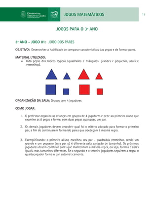 JOGOS MATEMÁTICOS 11
JOGOS PARA O 3º ANO
3º ANO - JOGO 01: JOGO DOS PARES
OBJETIVO: Desenvolver a habilidade de comparar características das peças e de formar pares.
MATERIAL UTILIZADO:
•	 Oito peças dos blocos lógicos (quadrados e triângulos, grandes e pequenos, azuis e
vermelhos).
ORGANIZAÇÃO DA SALA: Grupos com 4 jogadores
COMO JOGAR:
1.	 O professor organiza as crianças em grupos de 4 jogadores e pede ao primeiro aluno que
examine as 8 peças e forme, com duas peças quaisquer, um par.
2.	 Os demais jogadores devem descobrir qual foi o critério adotado para formar o primeiro
par, a fim de continuarem formando pares que obedeçam à mesma regra.
3.	 Exemplificando: o primeiro al'uno escolheu seu par – quadrados vermelhos, sendo um
grande e um pequeno (esse par só é diferente pela variação de tamanho). Os próximos
jogadores devem construir pares que mantenham a mesma regra, ou seja, formas e cores
iguais, mas tamanhos diferentes. Se o segundo e o terceiro jogadores seguirem a regra, o
quarto jogador forma o par automaticamente.
 