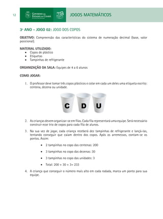 JOGOS MATEMÁTICOS12
3º ANO - JOGO 02: JOGO DOS COPOS
OBJETIVO: Compreensão das características do sistema de numeração decimal (base, valor
posicional).
MATERIAL UTILIZADO:
•	 Copos de plástico
•	 Etiquetas
•	 Tampinhas de refrigerante
ORGANIZAÇÃO DA SALA: Equipes de 4 a 6 alunos
COMO JOGAR:
1.	 O professor deve tomar três copos plásticos e colar em cada um deles uma etiqueta escrito:
centena, dezena ou unidade.
2.	 As crianças devem organizar-se em filas. Cada fila representará uma equipe. Será necessário
construir esse trio de copos para cada fila de alunos.
3.	 Na sua vez de jogar, cada criança receberá dez tampinhas de refrigerante e lançá-las,
tentando conseguir que caiam dentro dos copos. Após os arremessos, contam-se os
pontos. Assim:
•	 2 tampinhas no copo das centenas: 200
•	 3 tampinhas no copo das dezenas: 30
•	 3 tampinhas no copo das unidades: 3
•	 Total: 200 + 30 + 3= 233	
4.	 A criança que conseguir o número mais alto em cada rodada, marca um ponto para sua
equipe.
 