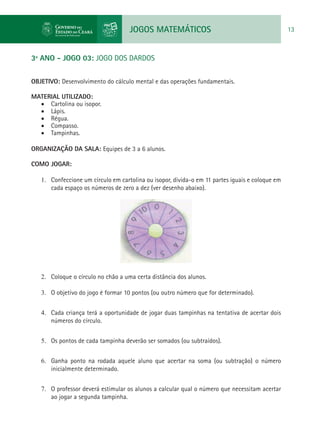 JOGOS MATEMÁTICOS 13
3º ANO - JOGO 03: JOGO DOS DARDOS
OBJETIVO: Desenvolvimento do cálculo mental e das operações fundamentais.
MATERIAL UTILIZADO:
•	 Cartolina ou isopor.
•	 Lápis.
•	 Régua.
•	 Compasso.
•	 Tampinhas.
ORGANIZAÇÃO DA SALA: Equipes de 3 a 6 alunos.
COMO JOGAR:
1.	 Confeccione um círculo em cartolina ou isopor, divida-o em 11 partes iguais e coloque em
cada espaço os números de zero a dez (ver desenho abaixo).
2.	 Coloque o círculo no chão a uma certa distância dos alunos.
3.	 O objetivo do jogo é formar 10 pontos (ou outro número que for determinado).
4.	 Cada criança terá a oportunidade de jogar duas tampinhas na tentativa de acertar dois
números do círculo.
5.	 Os pontos de cada tampinha deverão ser somados (ou subtraídos).
6.	 Ganha ponto na rodada aquele aluno que acertar na soma (ou subtração) o número
inicialmente determinado.
7.	 O professor deverá estimular os alunos a calcular qual o número que necessitam acertar
ao jogar a segunda tampinha.
 