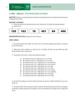 JOGOS MATEMÁTICOS14
3º ANO - JOGO 04: PINTE OBEDECENDO AS REGRAS
OBJETIVO: Ampliar a compreensão do sistema de numeração decimal, reconhecendo números em
intervalos de 0 a 500.
MATERIAL UTILIZADO:
•	 Cartelas diversas de cartolina branca com números de 0 a 500 (ver exemplo abaixo).
•	 Lápis de cor.
•	
125 103 4998445118
ORGANIZAÇÃO DA SALA: Equipes de até 10 alunos.
COMO JOGAR:
1.	 Os cartões devem ficar sobre uma mesa com os números voltados para baixo e os alunos
em volta da mesa.
2.	 Cada aluno deve escolher um lápis de cor no estojo, não deve ser permitido que dois
alunos fiquem com a mesma cor.
3.	 O professor deve fazer a leitura das seguintes regras.
a)	 Os números entre 0 e 50 devem ter a cor verde;
b)	 Os números entre 51 e 100 devem ter a cor azul;
c)	 Os números entre 101 e 150 devem ter a cor amarela;
d)	 Os números entre 151 e 200 devem ter a cor marrom;
e)	 Os números entre 201 e 250 devem ter a cor lilás;
f)	 Os números entre 251 e 300 devem ter a cor rosa;
g)	 Os números entre 301 e 350 devem ter a cor laranja;
h)	 Os números entre 351 e 400 devem ter a cor vermelha;
i)	 Os números entre 401 e 450 devem ter a cor bege;
j)	 Os números entre 451 e 500 devem ter a cor cinza;
4.	 Ao sinal do professor os alunos devem procurar na mesa os cartões referentes à sua cor e
pintá-los.
5.	 Os alunos terão 10 minutos para realizar a tarefa e ao final do tempo será feita a contagem
de quantos cartões cada aluno conseguiu pintar corretamente de acordo com as regras das
cores.
 