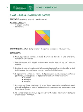 JOGOS MATEMÁTICOS16
3º ANO - JOGO 06: CAMPEONATO DE TANGRAM
OBJETIVO: Desenvolver o raciocínio e a visão espacial.
MATERIAL UTILIZADO:
•	 1 Tangram completo
•	 Papel e lápis.
ORGANIZAÇÃO DA SALA: Qualquer número de jogadores participando individualmente.
COMO JOGAR:
1.	 Neste jogo, você vai usar as 7 peças do tangram que, dispostas de uma certa forma,
representam um quadrado.
2.	 Cada participante entra no jogo usando as suas próprias peças, ou seja, as 7 peças do
tangram.
3.	 Combina-se um determinado tempo definido pelos jogadores (5 ou 10 minutos) e, ao sinal
de início da partida, cada jogador começa a trabalhar individualmente.
4.	 O jogo consiste, em formar o máximo de figuras que representem as seguintes formas
geométricas, usando apenas 2 ou 3 peças do tangram para formar cada figura:
•	 quadrado
•	 retângulo
•	 triângulo
5.	 Ao formar uma figura, cada jogador deve desenhar o seu contorno numa folha de papel
e nomeá-las. Cada peça pode ser usada novamente, quantas vezes o jogador quiser, para
formar outras figuras.
6.	 Ao final do tempo estipulado, o jogador que tiver formado o maior número de figuras
diferentes será o VENCEDOR.
 
