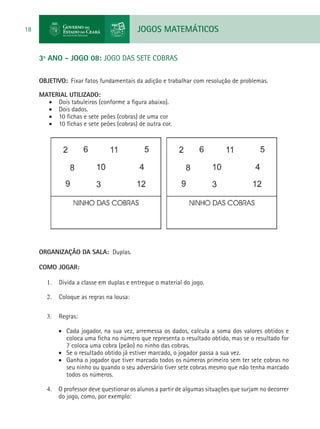 JOGOS MATEMÁTICOS18
3º ANO - JOGO 08: JOGO DAS SETE COBRAS
OBJETIVO: Fixar fatos fundamentais da adição e trabalhar com resolução de problemas.
MATERIAL UTILIZADO:
•	 Dois tabuleiros (conforme a figura abaixo).
•	 Dois dados.
•	 10 fichas e sete peões (cobras) de uma cor
•	 10 fichas e sete peões (cobras) de outra cor.
ORGANIZAÇÃO DA SALA: Duplas.
COMO JOGAR:
1.	 Divida a classe em duplas e entregue o material do jogo.
2.	 Coloque as regras na lousa:
3.	 Regras:
•	 Cada jogador, na sua vez, arremessa os dados, calcula a soma dos valores obtidos e
coloca uma ficha no número que representa o resultado obtido, mas se o resultado for
7 coloca uma cobra (peão) no ninho das cobras.
•	 Se o resultado obtido já estiver marcado, o jogador passa a sua vez.
•	 Ganha o jogador que tiver marcado todos os números primeiro sem ter sete cobras no
seu ninho ou quando o seu adversário tiver sete cobras mesmo que não tenha marcado
todos os números.
4.	 O professor deve questionar os alunos a partir de algumas situações que surjam no decorrer
do jogo, como, por exemplo:
 
