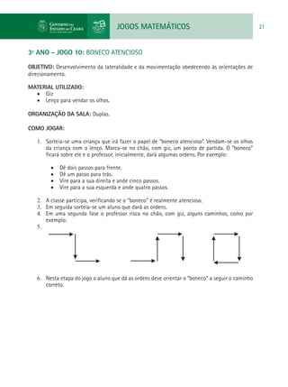 JOGOS MATEMÁTICOS 21
3º ANO - JOGO 10: BONECO ATENCIOSO
OBJETIVO: Desenvolvimento da lateralidade e da movimentação obedecendo às orientações de
direcionamento.
MATERIAL UTILIZADO:
•	 Giz
•	 Lenço para vendar os olhos.
ORGANIZAÇÃO DA SALA: Duplas.
COMO JOGAR:
1.	 Sorteia-se uma criança que irá fazer o papel de “boneco atencioso”. Vendam-se os olhos
da criança com o lenço. Marca-se no chão, com giz, um ponto de partida. O “boneco”
ficará sobre ele e o professor, inicialmente, dará algumas ordens. Por exemplo:
•	 Dê dois passos para frente.
•	 Dê um passo para trás.
•	 Vire para a sua direita e ande cinco passos.
•	 Vire para a sua esquerda e ande quatro passos.
2.	 A classe participa, verificando se o “boneco” é realmente atencioso.
3.	 Em seguida sorteia-se um aluno que dará as ordens.
4.	 Em uma segunda fase o professor risca no chão, com giz, alguns caminhos, como por
exemplo:
5.	
6.	 Nesta etapa do jogo o aluno que dá as ordens deve orientar o “boneco” a seguir o caminho
correto.
 