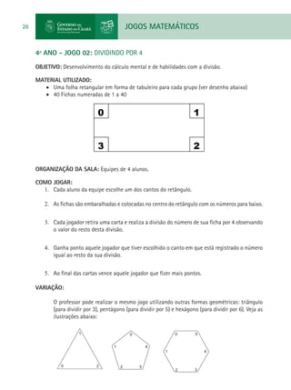 JOGOS MATEMÁTICOS26
4º ANO - JOGO 02: DIVIDINDO POR 4
OBJETIVO: Desenvolvimento do cálculo mental e de habilidades com a divisão.
MATERIAL UTILIZADO:
•	 Uma folha retangular em forma de tabuleiro para cada grupo (ver desenho abaixo)
•	 40 Fichas numeradas de 1 a 40
0 1
3 2
ORGANIZAÇÃO DA SALA: Equipes de 4 alunos.
COMO JOGAR:
1.	 Cada aluno da equipe escolhe um dos cantos do retângulo.
2.	 As fichas são embaralhadas e colocadas no centro do retângulo com os números para baixo.
3.	 Cada jogador retira uma carta e realiza a divisão do número de sua ficha por 4 observando
o valor do resto desta divisão.
4.	 Ganha ponto aquele jogador que tiver escolhido o canto em que está registrado o número
igual ao resto da sua divisão.
5.	 Ao final das cartas vence aquele jogador que fizer mais pontos.
VARIAÇÃO:
O professor pode realizar o mesmo jogo utilizando outras formas geométricas: triângulo
(para dividir por 3), pentágono (para dividir por 5) e hexágono (para dividir por 6). Veja as
ilustrações abaixo:
 