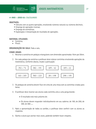 JOGOS MATEMÁTICOS 27
4º ANO - JOGO 03: CALCULANDO
OBJETIVOS:
•	Cálculos com as quatro operações, envolvendo números naturais ou números decimais.
•	Emprego de operações inversas.
•	Emprego de estimativas.
•	Exploração e interpretação de resultados de operações.
MATERIAL UTILIZADO:
•	 Cartolina.
•	 Pincel.
ORGANIZAÇÃO DA SALA: Toda a sala.
COMO JOGAR:
1.	 Recortar a cartolina em pedaços retangulares com dimensões aproximadas 10cm por 20cm.
2.	 Em cada pedaço da cartolina o professor deve colocar continhas envolvendo operações da
matemática, conforme abaixo, mudar a pontuação:
3.	 Os pedaços de cartolina devem ficar em cima de uma mesa com as continhas viradas para
baixo.
4.	 O professor deve mostrar aos alunos cada continha uma a uma perguntando:
•	 O resultado está mais próximo de:
•	 Os alunos devem responder individualmente em seu caderno: de 100; de 200; de
300; de 400 .....
5.	 Após a apresentação de todos os cartões, o professor deve conferir com os alunos as
respostas.
6.	 Ganha o aluno que acertar mais vezes, podendo também haver empates.
 